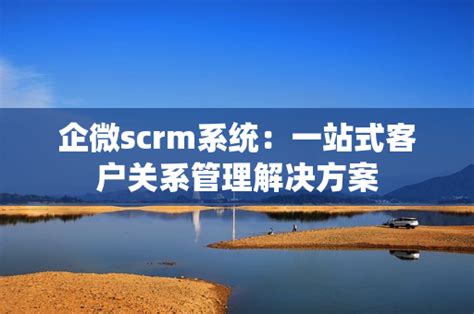 企业微信scrm系统哪个好 企业微信scrm管理系统的作用