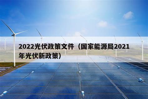 2022光伏政策文件（国家能源局2021年光伏新政策） - 太阳能光伏板