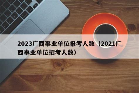 2023广西事业单位报考人数（2021广西事业单位招考人数） - 聚沐生活网