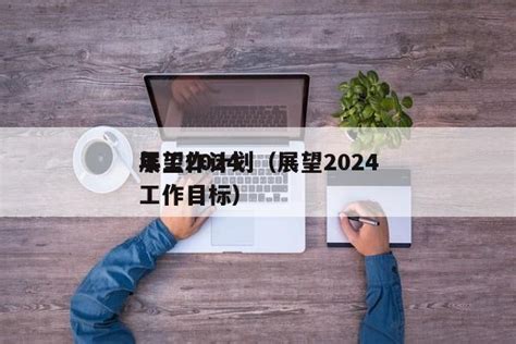 展望2024 年工作计划（展望2024 工作目标）_笔尖文库