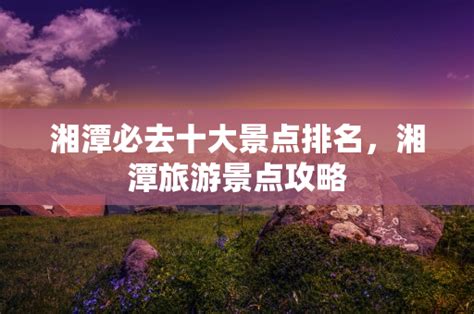 湘潭必去十大景点排名，湘潭旅游景点攻略 - 旅游景点 - 昆明康辉旅行社
