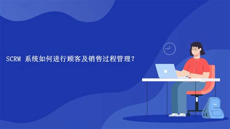 SCRM 系统如何进行顾客及销售过程管理？-scrm系统哪家做得好-网易互客