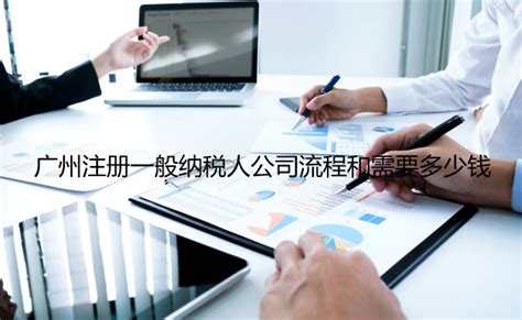 广州注册一般纳税人公司注册需要材料、流程和多少费用？_工商财税知识网