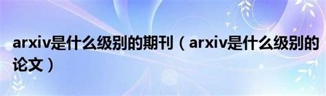 arxiv是什么级别的期刊（arxiv是什么级别的论文）_环球知识网