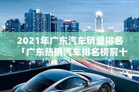 2021年广东汽车销量排名「广东热销汽车排名榜前十名有哪些车 」-爱车网