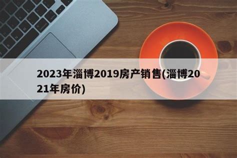 2023年淄博2019房产销售(淄博2021年房价) - 购房经验网