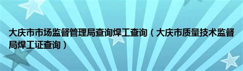 大庆市市场监督管理局查询焊工查询（大庆市质量技术监督局焊工证查询）_草根科学网