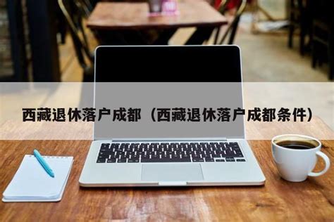 西藏退休落户成都（西藏退休落户成都条件） | 成都户口网