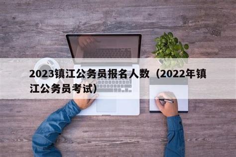 2023镇江公务员报名人数（2022年镇江公务员考试） - 聚沐生活网