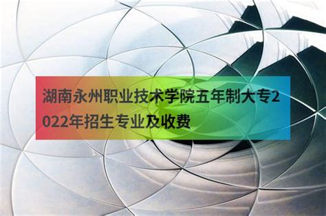 湖南永州职业技术学院五年制大专2022年招生专业及收费 - 职教网
