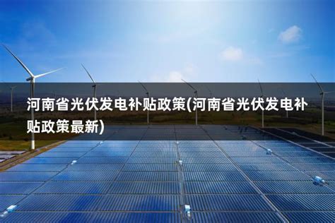 河南省2023光伏补贴政策(河南省2023光伏补贴政策最新) - 太阳能光伏板
