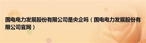 国电电力发展股份有限公司是央企吗（国电电力发展股份有限公司官网）_草根科学网