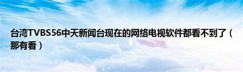 台湾TVBS56中天新闻台现在的网络电视软件都看不到了（那有看）_风尚网