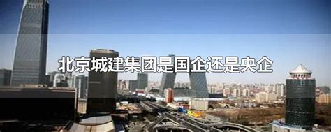 北京城建集团属于国企还是央企(北京城建是央企吗)-参考网