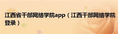 江西省干部网络学院app（江西干部网络学院登录）_环球知识网