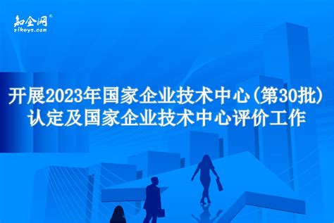 开展2023年国家企业技术中心(第30批)认定及国家企业技术中心评价工作_知企网