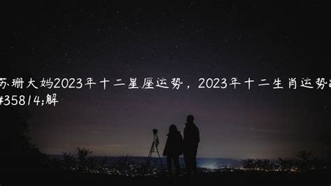 苏珊大妈2023年十二星座运势，2023年十二生肖运势详解