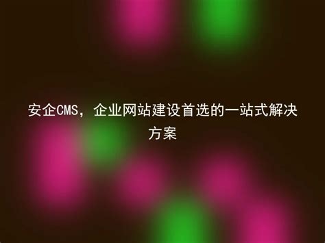 安企CMS，企业网站建设首选的一站式解决方案 - 安企CMS(AnqiCMS)
