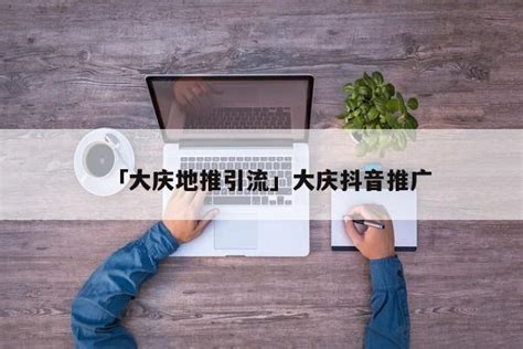 「大庆地推引流」大庆抖音推广 - 首码网