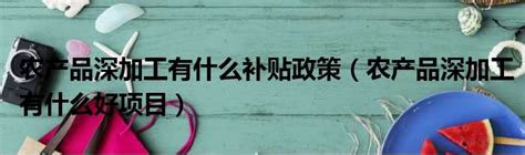 农产品深加工有什么补贴政策（农产品深加工有什么好项目）_51房产网