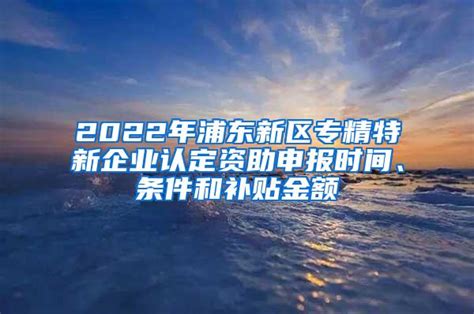 2022年浦东新区专精特新企业认定资助申报时间、条件和补贴金额_上海社保_落户咨询网